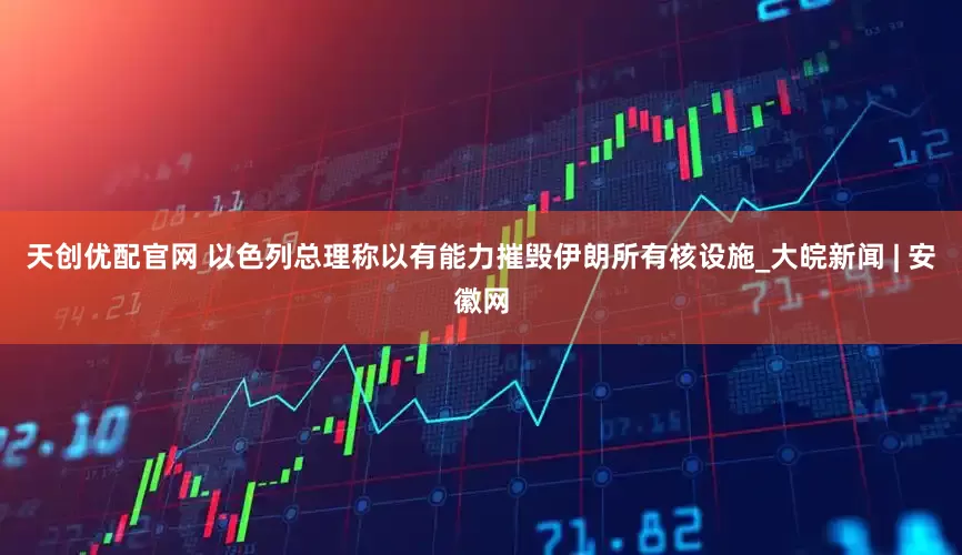 天创优配官网 以色列总理称以有能力摧毁伊朗所有核设施_大皖新闻 | 安徽网