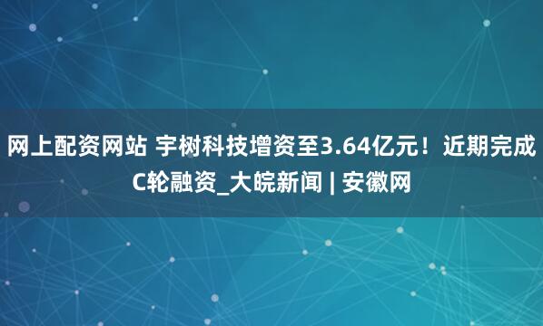 网上配资网站 宇树科技增资至3.64亿元！近期完成C轮融资_大皖新闻 | 安徽网