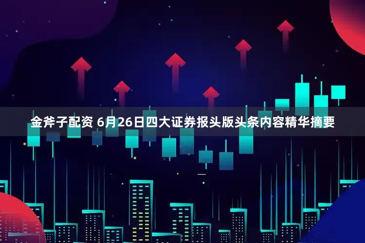 金斧子配资 6月26日四大证券报头版头条内容精华摘要