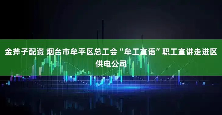 金斧子配资 烟台市牟平区总工会“牟工宣语”职工宣讲走进区供电公司