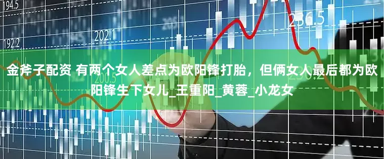 金斧子配资 有两个女人差点为欧阳锋打胎，但俩女人最后都为欧阳锋生下女儿_王重阳_黄蓉_小龙女