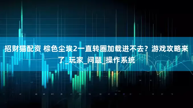 招财猫配资 棕色尘埃2一直转圈加载进不去？游戏攻略来了_玩家_问题_操作系统