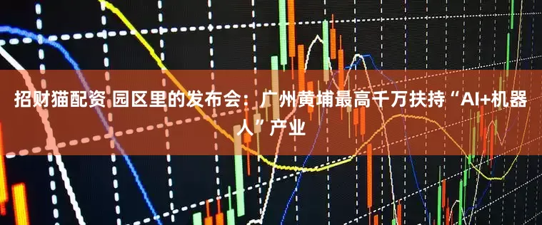招财猫配资 园区里的发布会：广州黄埔最高千万扶持“AI+机器人”产业
