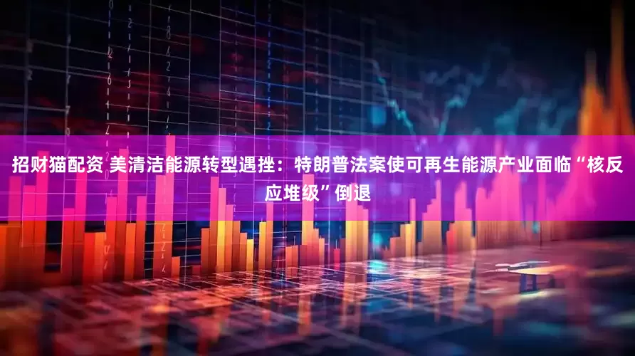 招财猫配资 美清洁能源转型遇挫：特朗普法案使可再生能源产业面临“核反应堆级”倒退