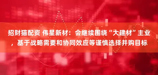 招财猫配资 伟星新材：会继续围绕“大建材”主业，基于战略需要和协同效应等谨慎选择并购目标