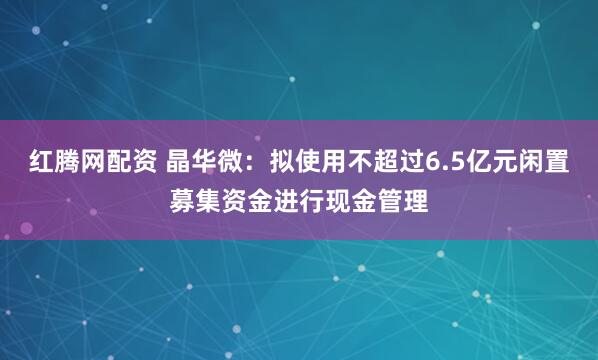 红腾网配资 晶华微：拟使用不超过6.5亿元闲置募集资金进行现金管理