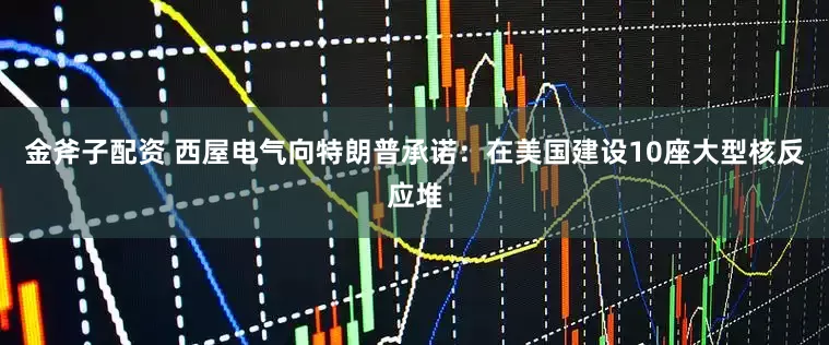 金斧子配资 西屋电气向特朗普承诺：在美国建设10座大型核反应堆