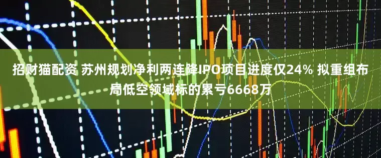 招财猫配资 苏州规划净利两连降IPO项目进度仅24% 拟重组布局低空领域标的累亏6668万