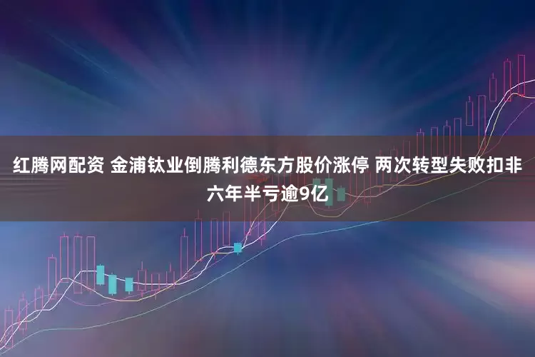 红腾网配资 金浦钛业倒腾利德东方股价涨停 两次转型失败扣非六年半亏逾9亿