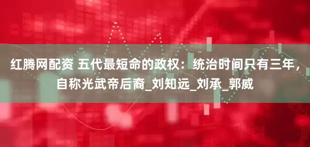 红腾网配资 五代最短命的政权：统治时间只有三年，自称光武帝后裔_刘知远_刘承_郭威