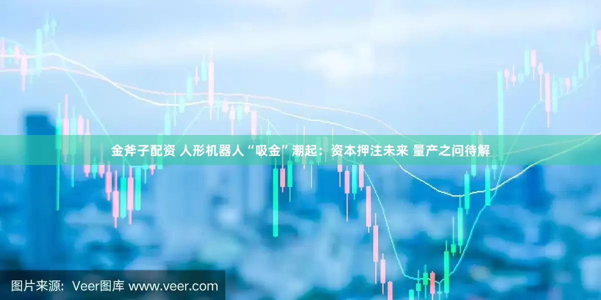 金斧子配资 人形机器人“吸金”潮起：资本押注未来 量产之问待解